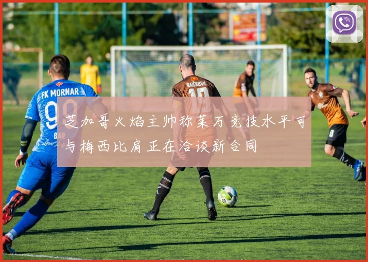 芝加哥火焰主帅称莱万竞技水平可与梅西比肩正在洽谈新合同