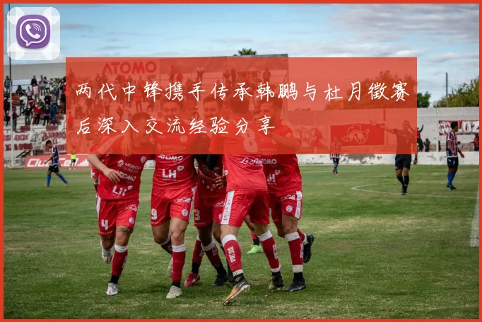 两代中锋携手传承韩鹏与杜月徵赛后深入交流经验分享