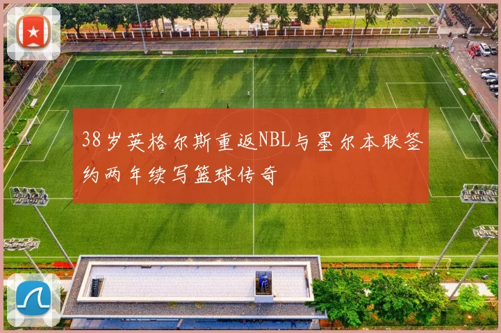 38岁英格尔斯重返NBL与墨尔本联签约两年续写篮球传奇
