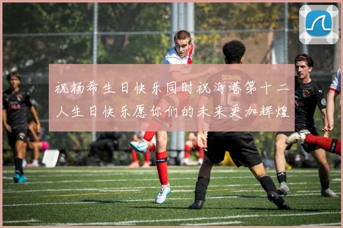祝杨希生日快乐同时祝海港第十二人生日快乐愿你们的未来更加辉煌绚烂