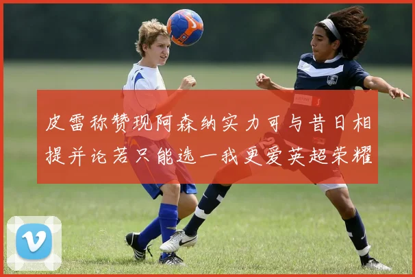 皮雷称赞现阿森纳实力可与昔日相提并论若只能选一我更爱英超荣耀