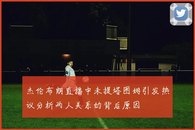 杰伦布朗直播中未提塔图姆引发热议分析两人关系的背后原因