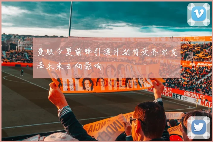 曼联今夏前锋引援计划将受齐尔克泽未来去向影响