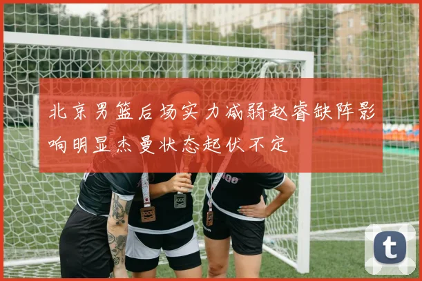 北京男篮后场实力减弱赵睿缺阵影响明显杰曼状态起伏不定