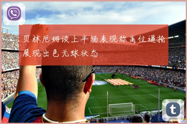 贝林厄姆谈上半场表现称高位逼抢展现出色无球状态