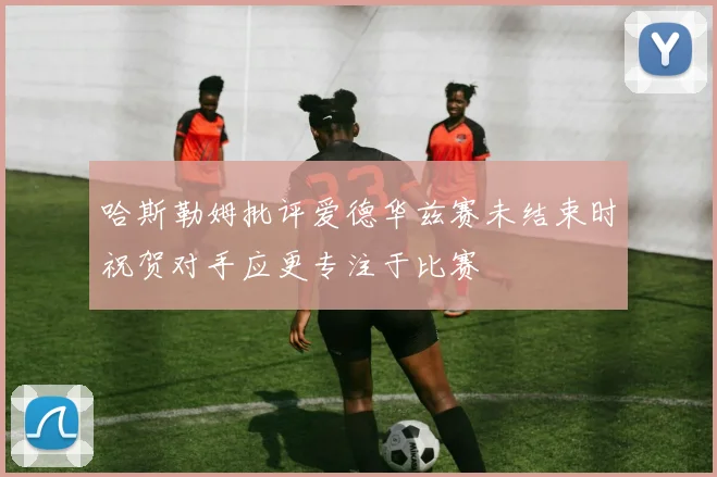 哈斯勒姆批评爱德华兹赛未结束时祝贺对手应更专注于比赛