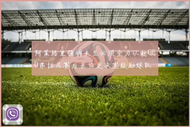 阿莱格里强调米兰必须全力以赴CEO弗拉尼赛后亲临更衣室鼓励球队