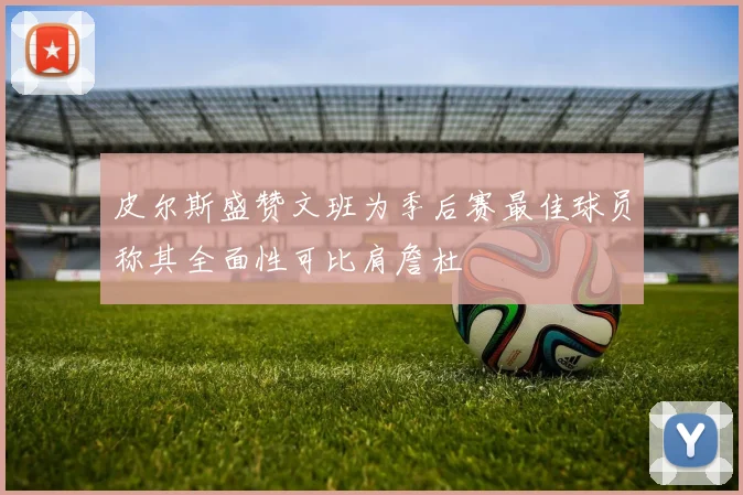 皮尔斯盛赞文班为季后赛最佳球员称其全面性可比肩詹杜