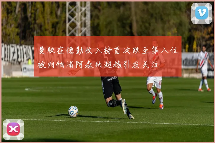 曼联在德勤收入榜首次跌至第八位被利物浦阿森纳超越引发关注