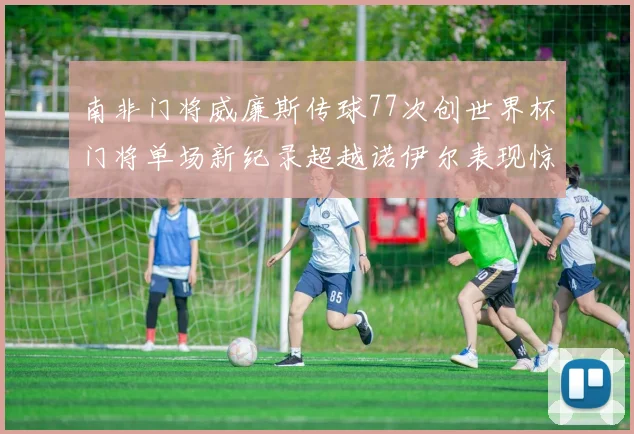 南非门将威廉斯传球77次创世界杯门将单场新纪录超越诺伊尔表现惊艳