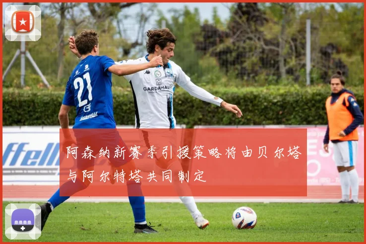 阿森纳新赛季引援策略将由贝尔塔与阿尔特塔共同制定