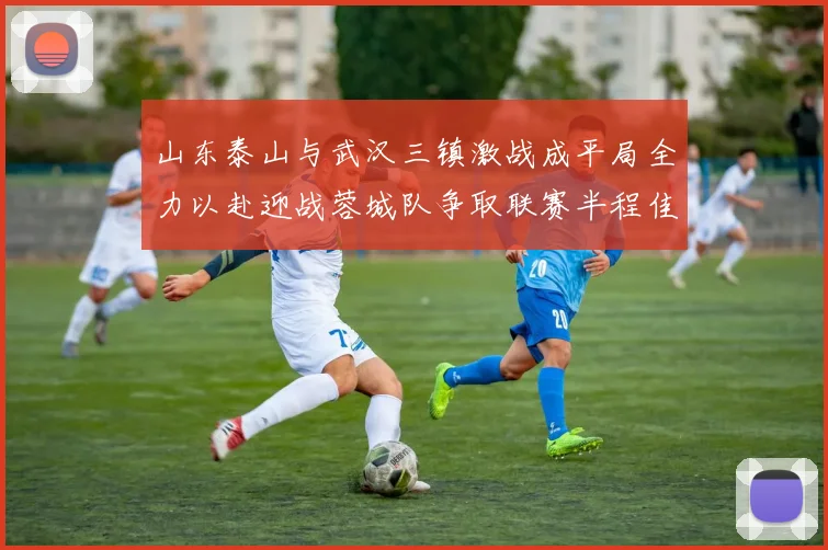 山东泰山与武汉三镇激战成平局全力以赴迎战蓉城队争取联赛半程佳绩