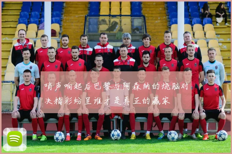 哨声响起后巴黎与阿森纳的烧脑对决精彩纷呈谁才是真正的赢家