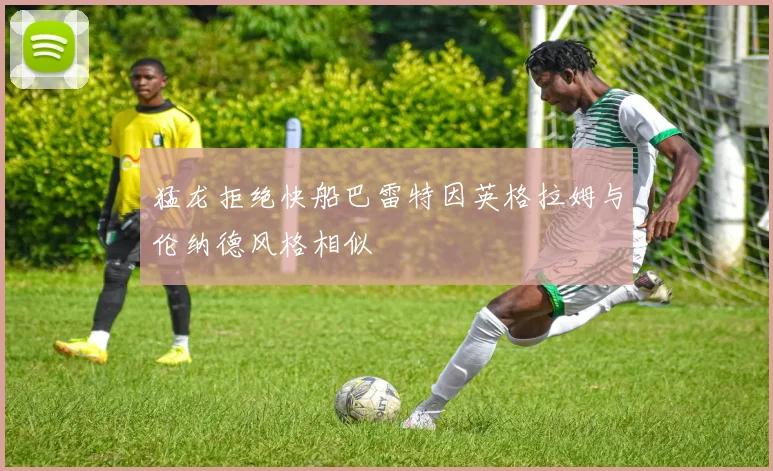 猛龙拒绝快船巴雷特因英格拉姆与伦纳德风格相似