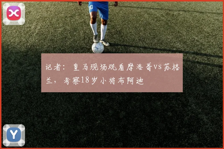 记者：皇马现场观看摩洛哥vs苏格兰，考察18岁小将布阿迪