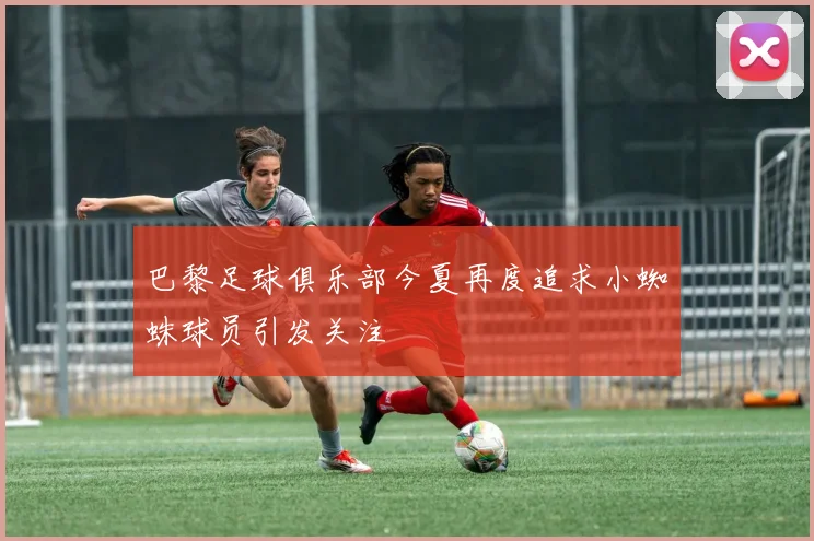 巴黎足球俱乐部今夏再度追求小蜘蛛球员引发关注
