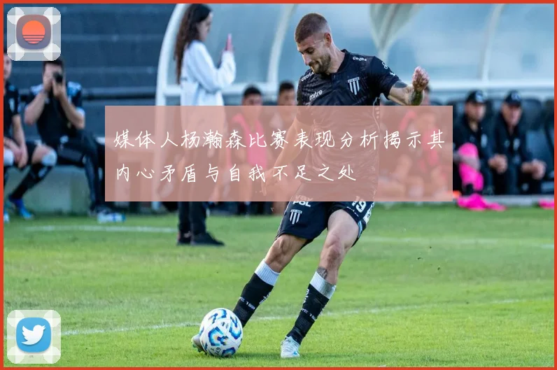 媒体人杨瀚森比赛表现分析揭示其内心矛盾与自我不足之处