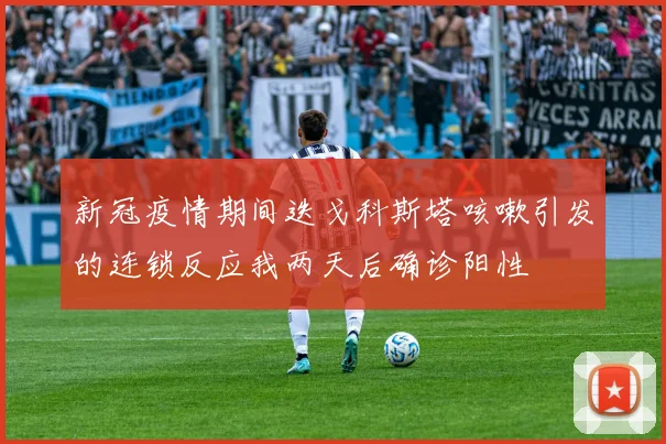 新冠疫情期间迭戈科斯塔咳嗽引发的连锁反应我两天后确诊阳性