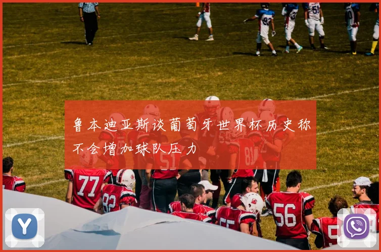鲁本迪亚斯谈葡萄牙世界杯历史称不会增加球队压力